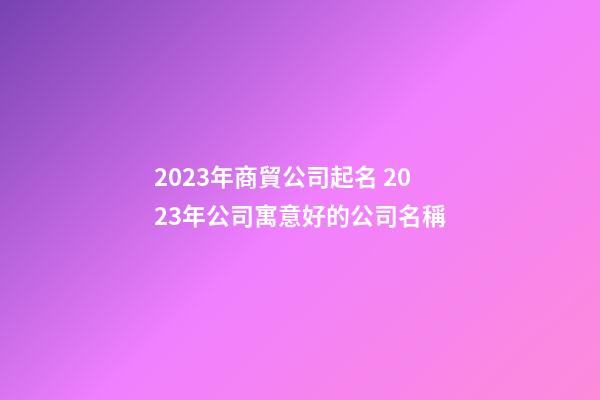 2023年商貿公司起名 2023年公司寓意好的公司名稱-第1張-公司起名-玄機派
